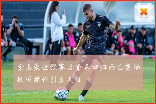 余嘉豪世预赛后紧急回归西乙赛场极限操作引发关注