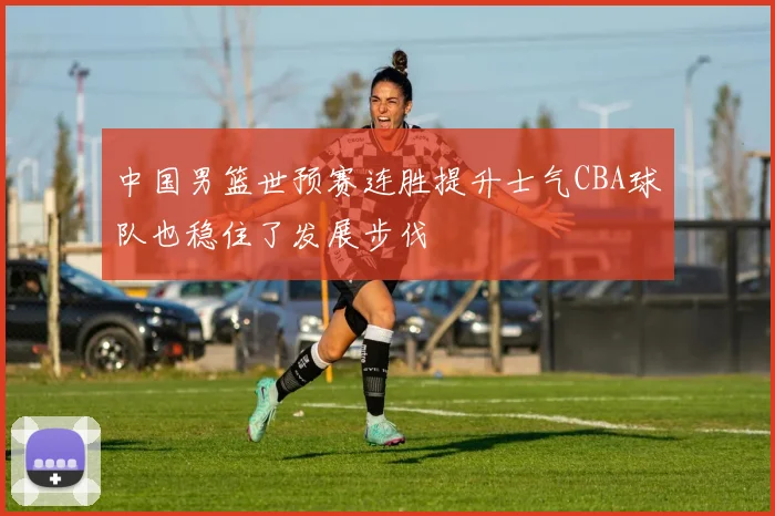 中国男篮世预赛连胜提升士气CBA球队也稳住了发展步伐