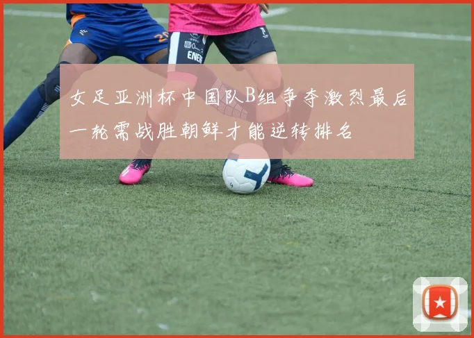 女足亚洲杯中国队B组争夺激烈最后一轮需战胜朝鲜才能逆转排名