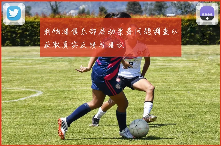 利物浦俱乐部启动票务问题调查以获取真实反馈与建议