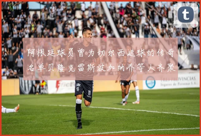 阿根廷球员曾为切尔西进球的传奇名单贝隆克雷斯波加纳乔等人齐聚