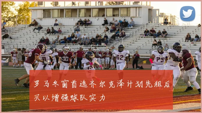 罗马冬窗首选齐尔克泽计划先租后买以增强球队实力