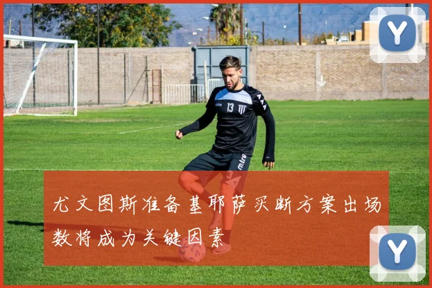 尤文图斯准备基耶萨买断方案出场数将成为关键因素
