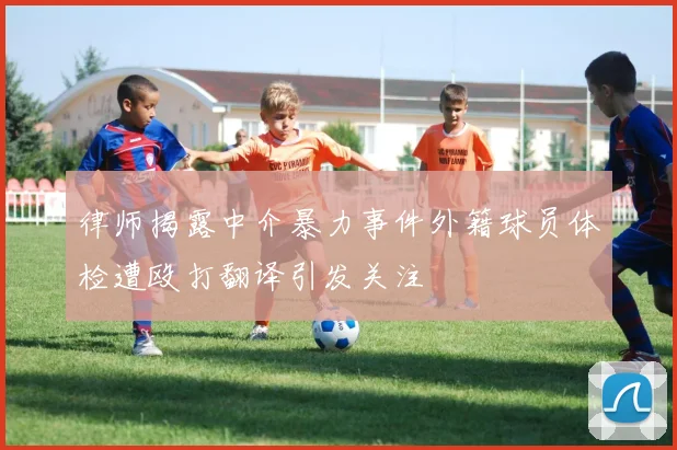 律师揭露中介暴力事件外籍球员体检遭殴打翻译引发关注