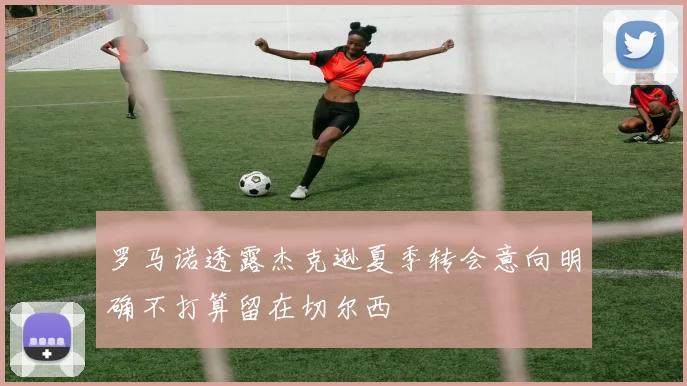 罗马诺透露杰克逊夏季转会意向明确不打算留在切尔西