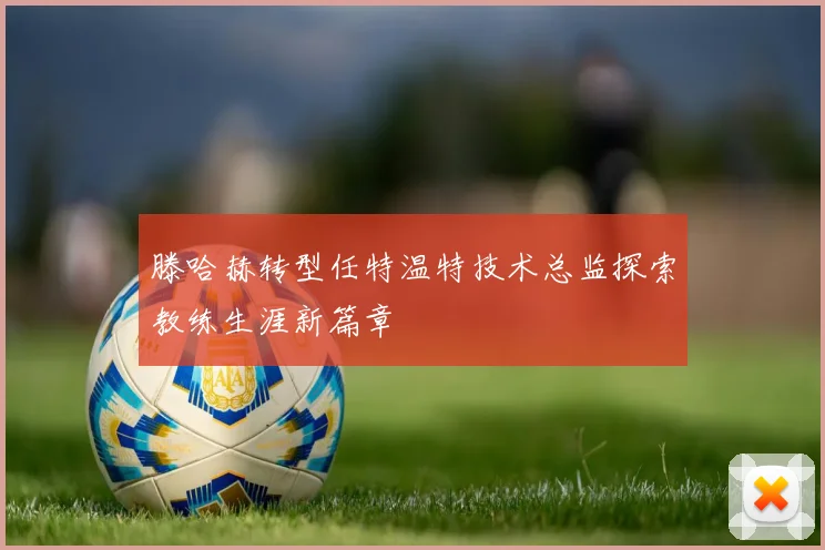 滕哈赫转型任特温特技术总监探索教练生涯新篇章