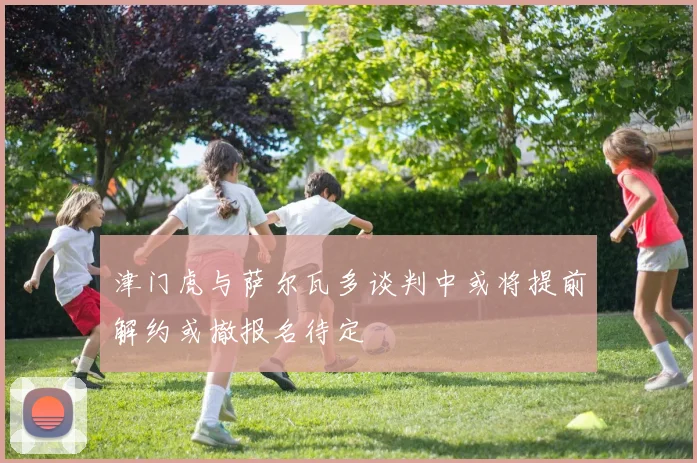 津门虎与萨尔瓦多谈判中或将提前解约或撤报名待定