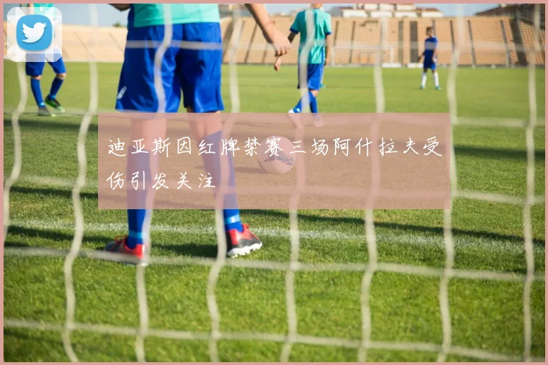 迪亚斯因红牌禁赛三场阿什拉夫受伤引发关注