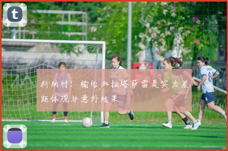 科纳特:输给加拉塔萨雷是实力差距体现非意外结果