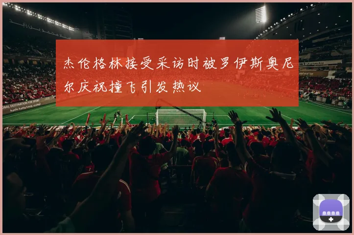 杰伦格林接受采访时被罗伊斯奥尼尔庆祝撞飞引发热议