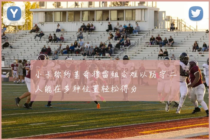 小卡称约基奇穆雷组合难以防守二人能在多种位置轻松得分