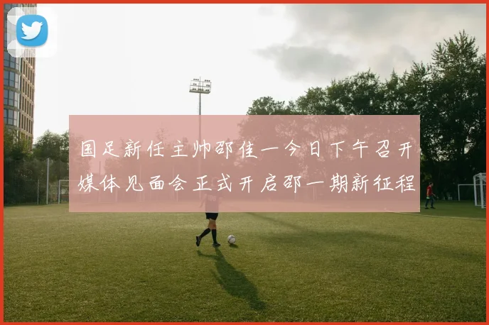 国足新任主帅邵佳一今日下午召开媒体见面会正式开启邵一期新征程