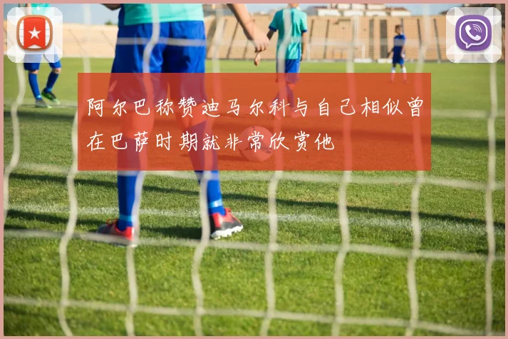 阿尔巴称赞迪马尔科与自己相似曾在巴萨时期就非常欣赏他