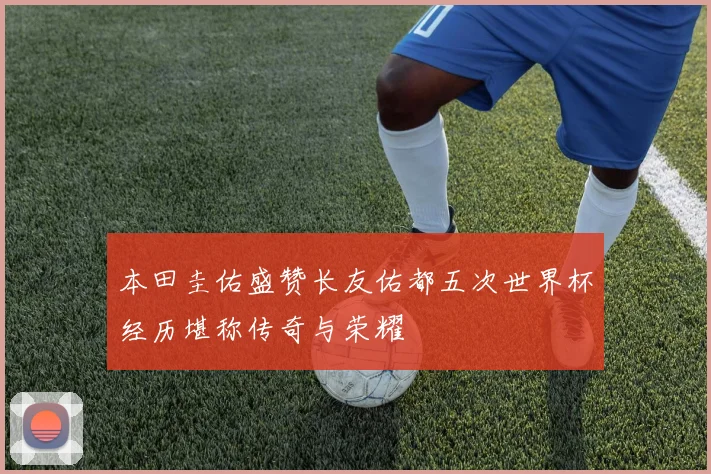 本田圭佑盛赞长友佑都五次世界杯经历堪称传奇与荣耀